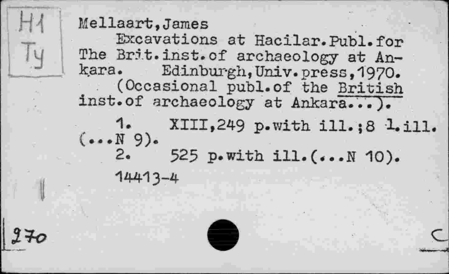 ﻿Mellaart,James
Excavations at Hacilar.Publ.for The Brit.inst.of archaeology at Ankara. Edinburgh,Univ.press,1970.
(Occasional publ.of the British inst.of archaeology at Ankara.
1.	XIII,249 p.with ill. j8 1.І11. (...N 9).
2.	525 p.with ill.(*..N 10).
-I44I3-4